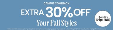 Campus Comeback Extra 30% Off* Your Fall Styles & Everything Ships FREE* *Valid on select styles and brands. Savings not applicable to taxes. Free standard shipping. U.S. only. Shipments to AK, HI, PR and Military APO/FPO do not qualify for free shipping. Offer subject to change.