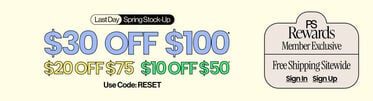 Last Day  Spring Stock-Up $30 Off $100* $20 Off $75* $10 Off $50* Use Code: RESET PS Rewards Member Exclusive FREE SHIPPING* SITEWIDE