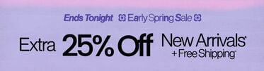 Ends Tonight Early Spring Sale Extra 25% Off New Arrivals* + Free Shipping* *Valid on select styles and brands. Savings not applicable to taxes. Offer subject to change.