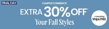 Final Day Campus Comeback Extra 30% Off* Your Fall Styles & Everything Ships FREE*. *Valid on select styles and brands. Savings not applicable to taxes. Free standard shipping. U.S. only. Shipments to AK, HI, PR and Military APO/FPO do not qualify for free shipping. Offer subject to change.