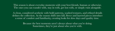 This season is about everyday moments with your best friends, human or otherwise. The ones you can wander with, stay in with, get lost with, or simply exist alongside. A clean, considered aesthetic with bold patterns, washed textures, and refined details defines the collection. As the season shifts into fall, fleece and layered pieces introduce a sense of comfort and familiarity, creating looks for slow days and quality time. Because the best moments aren’t always about what you’re doing. Sometimes, they’re just about who you’re with.