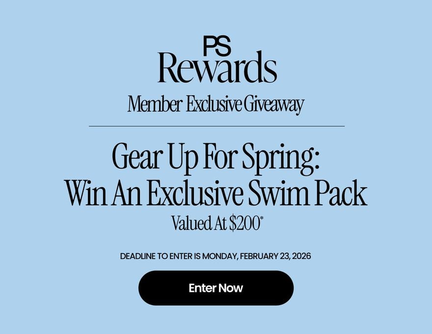 PS Rewards MEMBER EXCLUSIVE GIVEAWAY Gear Up For Spring: Win An Exclusive Swim Pack Valued At $200* Ends Soon Earn 2x Points* On All Swim! Deadline to enter is Monday, Feburary 23, 2026 Enter Now