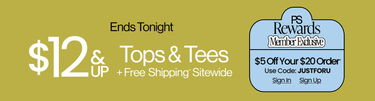 Ends Tonight Summer Stock-Up $12 & Up Tops & Tees + Free Shipping* Sitewide PS Rewards Member Exclusive $5 Off Your $20 Order* Use Code: JUSTFORU