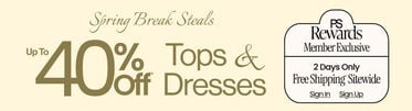 Spring Break Steals Up To 40% Off* Tops & Dresses PS Rewards Two Days Only FREE SHIPPING* SITEWIDE SIGN IN SIGN UP