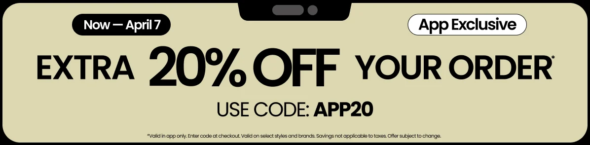 NOW — APRIL 7 APP EXCLUSIVE EXTRA 20% OFF YOUR ORDER* USE CODE: APP20
                            *Valid in app only. Enter code at checkout. Valid on select styles and brands. Savings not applicable to taxes. Offer subject to change.
