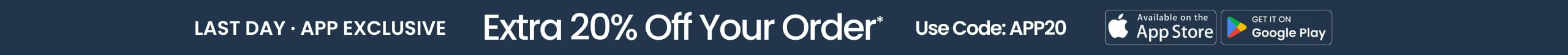 Last Day  APP EXCLUSIVE Extra 20% Off Your Order* Use Code: APP20