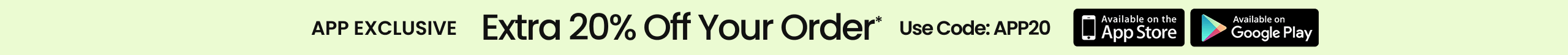 APP EXCLUSIVE Extra 20% Off Your Order* Use Code: APP20