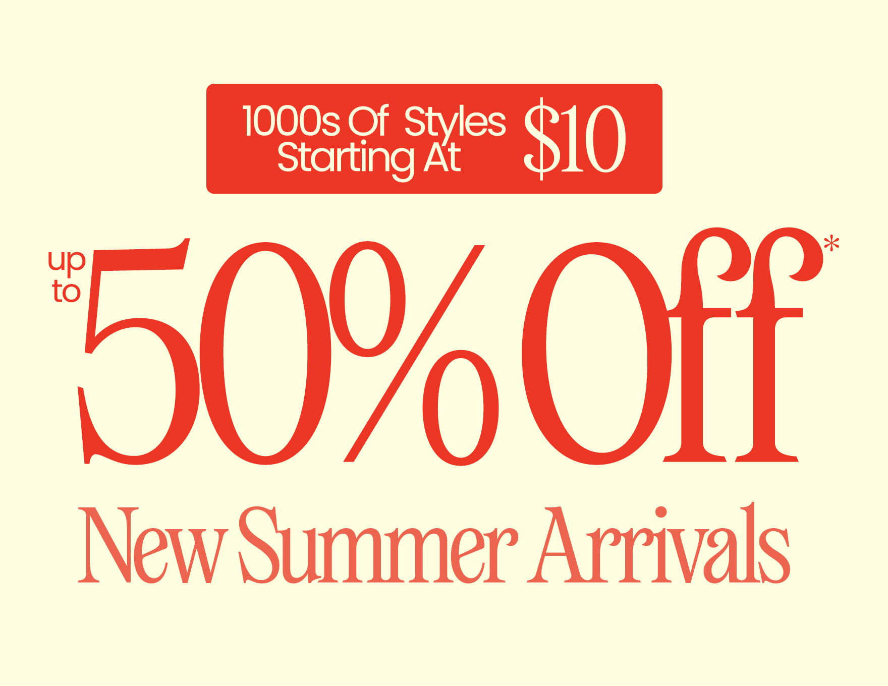 Up To 50% Off* New Summer Arrivals 1000s of Styles Starting at $10