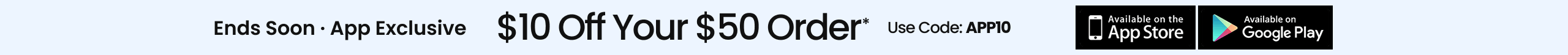 Ends Soon App Exclusive $10 Off Your $50 Order* Use Code: APP10 APPLE STORE GOOGLE PLAY