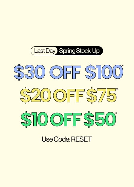 Last Day Spring Stock-Up $30 Off $100* $20 Off $75* $10 Off $50* Use Code: RESET